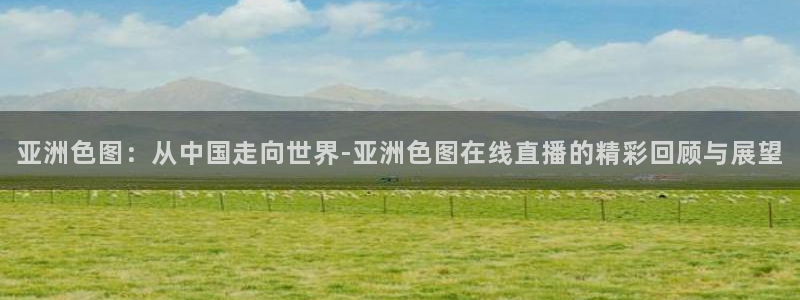 说球帝24小时直播在线观看：亚洲色图：从中国走向世界-亚洲色图在线直播的精彩回顾与展望